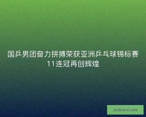 国乒男团奋力拼搏荣获亚洲乒乓球锦标赛11连冠再创辉煌