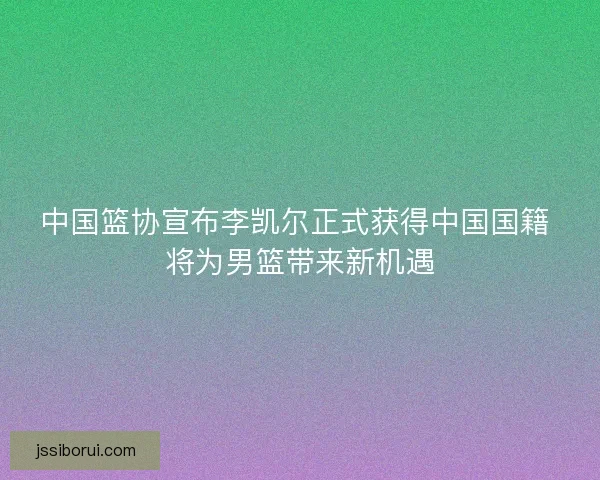 中国篮协宣布李凯尔正式获得中国国籍 将为男篮带来新机遇