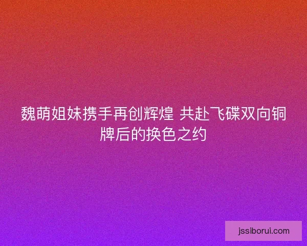 魏萌姐妹携手再创辉煌 共赴飞碟双向铜牌后的换色之约