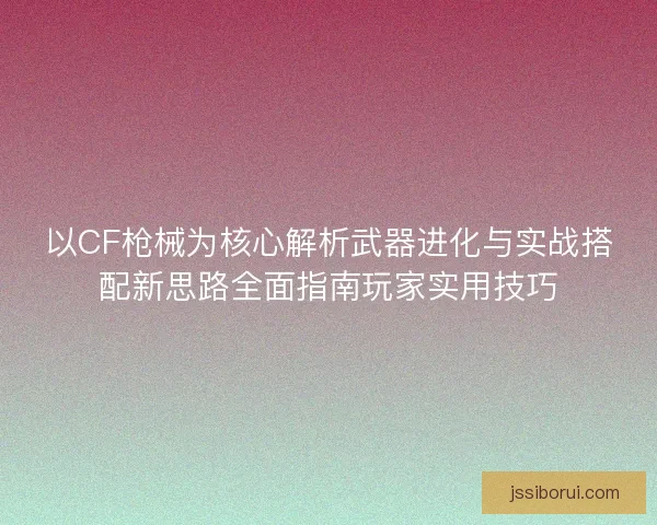 以CF枪械为核心解析武器进化与实战搭配新思路全面指南玩家实用技巧