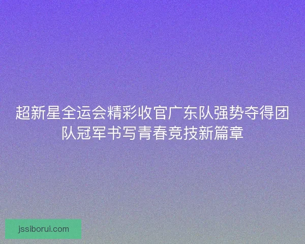 超新星全运会精彩收官广东队强势夺得团队冠军书写青春竞技新篇章