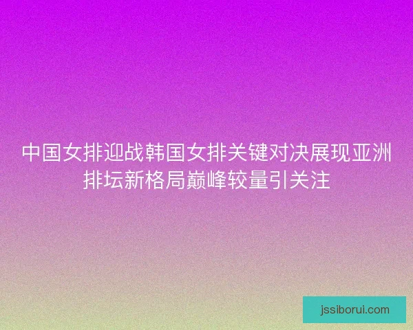 中国女排迎战韩国女排关键对决展现亚洲排坛新格局巅峰较量引关注