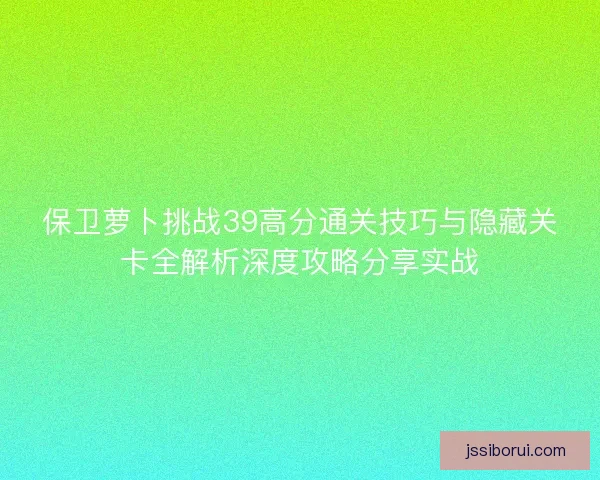 保卫萝卜挑战39高分通关技巧与隐藏关卡全解析深度攻略分享实战